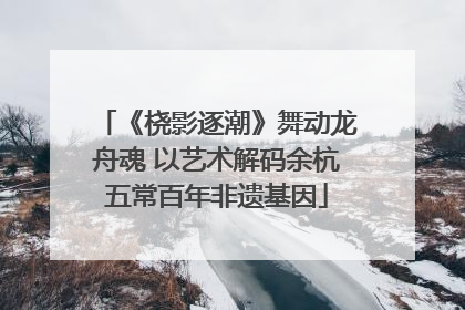 《桡影逐潮》舞动龙舟魂 以艺术解码余杭五常百年非遗基因