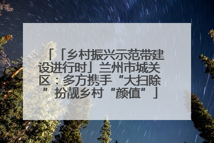 「乡村振兴示范带建设进行时」兰州市城关区:多方携手“大扫除”扮靓乡村“颜值”