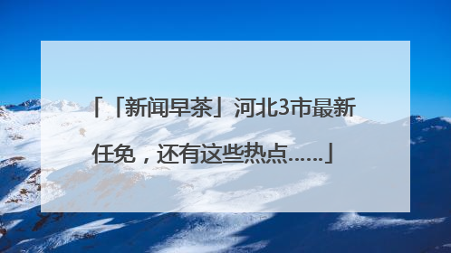 「新闻早茶」河北3市最新任免，还有这些热点……