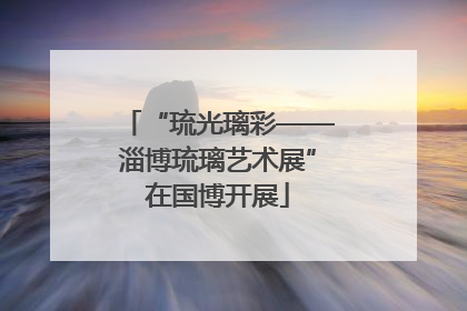 “琉光璃彩——淄博琉璃艺术展”在国博开展