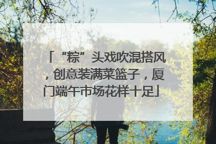 “粽”头戏吹混搭风，创意装满菜篮子，厦门端午市场花样十足