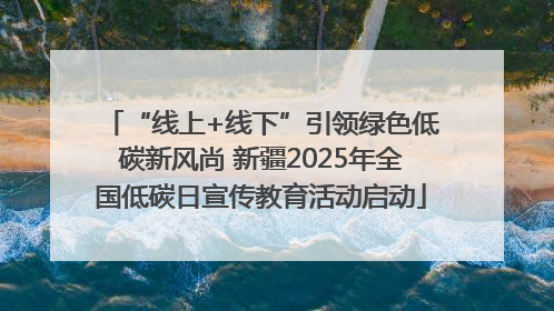 “线上+线下”引领绿色低碳新风尚 新疆2025年全国低碳日宣传教育活动启动