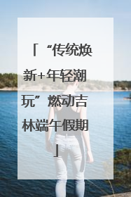“传统焕新+年轻潮玩”燃动吉林端午假期
