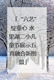 “六艺”绽童心 水果湖二小儿童节展示五育融合新图景