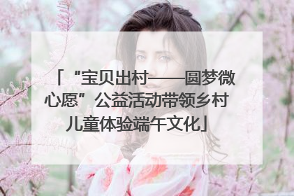 “宝贝出村——圆梦微心愿”公益活动带领乡村儿童体验端午文化