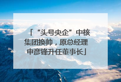 “头号央企”中核集团换帅，原总经理申彦锋升任董事长