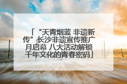 “天青烟蓝 非遗新传”长沙非遗宣传推广月启幕 八大活动解锁千年文化的青春密码