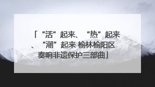 “活”起来、“热”起来、“潮”起来 榆林榆阳区奏响非遗保护三部曲