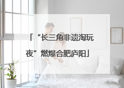 “长三角非遗淘玩夜”燃爆合肥庐阳