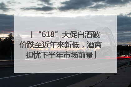 “618”大促白酒破价跌至近年来新低，酒商担忧下半年市场前景