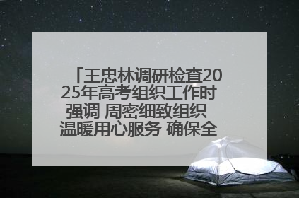 王忠林调研检查2025年高考组织工作时强调 周密细致组织 温暖用心服务 确保全省高考安全有序顺利