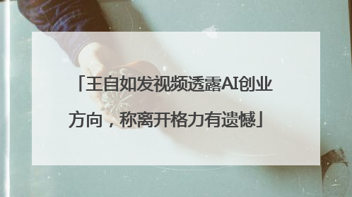 王自如发视频透露AI创业方向，称离开格力有遗憾