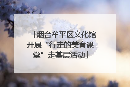 烟台牟平区文化馆开展“行走的美育课堂”走基层活动