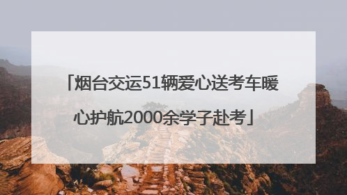 烟台交运51辆爱心送考车暖心护航2000余学子赴考