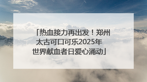 热血接力再出发！郑州太古可口可乐2025年世界献血者日爱心涌动
