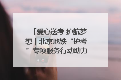 爱心送考 护航梦想｜北京地铁“护考”专项服务行动助力考生无忧赴考