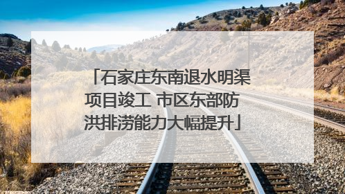 石家庄东南退水明渠项目竣工 市区东部防洪排涝能力大幅提升