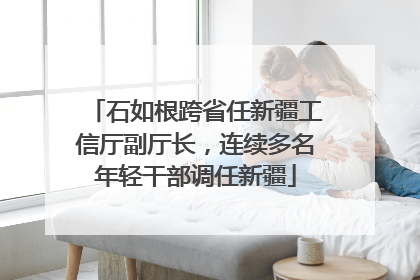 石如根跨省任新疆工信厅副厅长，连续多名年轻干部调任新疆