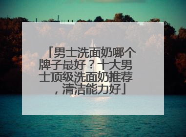 男士洗面奶哪个牌子最好？十大男士顶级洗面奶推荐，清洁能力好