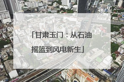 甘肃玉门：从石油摇篮到风电新生