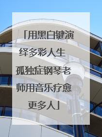 用黑白键演绎多彩人生 孤独症钢琴老师用音乐疗愈更多人