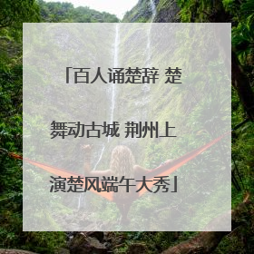百人诵楚辞 楚舞动古城 荆州上演楚风端午大秀