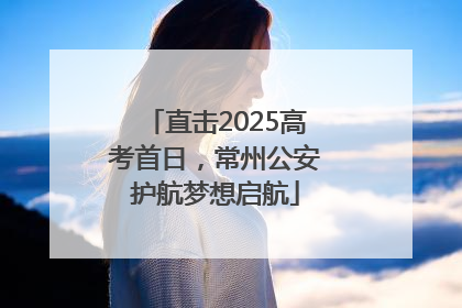 直击2025高考首日，常州公安护航梦想启航