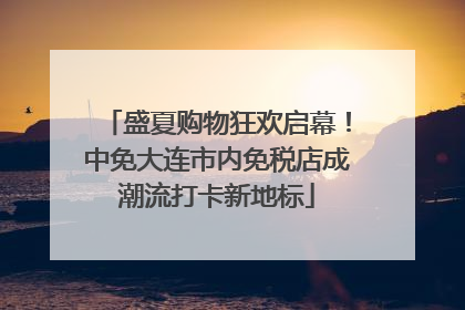 盛夏购物狂欢启幕！中免大连市内免税店成潮流打卡新地标