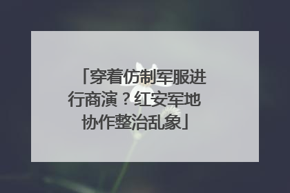 穿着仿制军服进行商演？红安军地协作整治乱象
