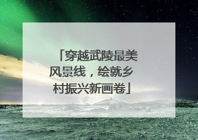 穿越武陵最美风景线，绘就乡村振兴新画卷