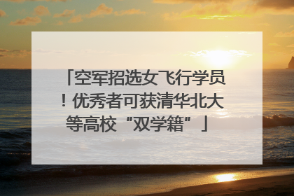 空军招选女飞行学员！优秀者可获清华北大等高校“双学籍”