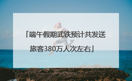 端午假期武铁预计共发送旅客380万人次左右