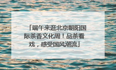 端午来逛北京朝阳国际茶香文化周！品茶看戏，感受国风潮流