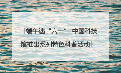 端午遇“六一” 中国科技馆推出系列特色科普活动