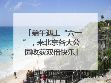端午遇上“六一”，来北京各大公园收获双倍快乐