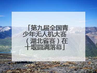 第九届全国青少年无人机大赛（湖北省赛）在十堰圆满落幕