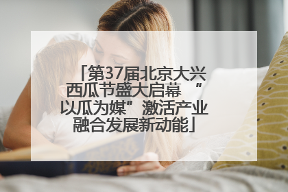第37届北京大兴西瓜节盛大启幕 “以瓜为媒”激活产业融合发展新动能