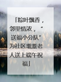 粽叶飘香，邻里情浓，“送福小分队”为社区耄耋老人送上端午祝福