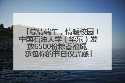 粽情端午，情暖校园！中国石油大学（华东）发放6500份粽香福绳 承包你的节日仪式感