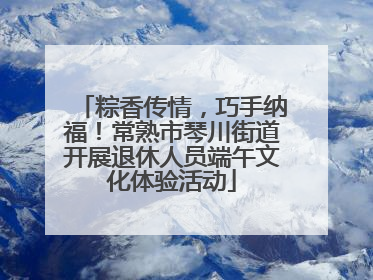 粽香传情，巧手纳福！常熟市琴川街道开展退休人员端午文化体验活动