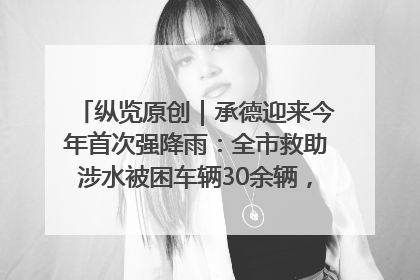 纵览原创｜承德迎来今年首次强降雨：全市救助涉水被困车辆30余辆，8日晚市区已无积水路段，交通恢复畅通