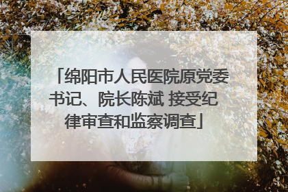 绵阳市人民医院原党委书记、院长陈斌 接受纪律审查和监察调查