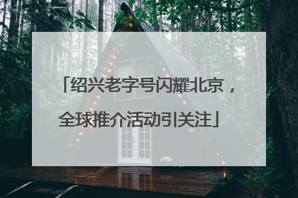 绍兴老字号闪耀北京，全球推介活动引关注