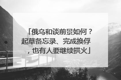 俄乌和谈前景如何？起草备忘录、完成换俘，也有人要继续拱火