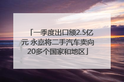 一季度出口额2.5亿元 永嘉将二手汽车卖向20多个国家和地区