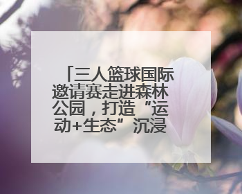三人篮球国际邀请赛走进森林公园，打造“运动+生态”沉浸式体验