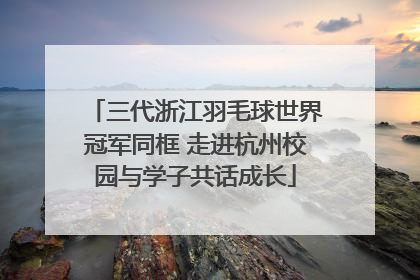 三代浙江羽毛球世界冠军同框 走进杭州校园与学子共话成长