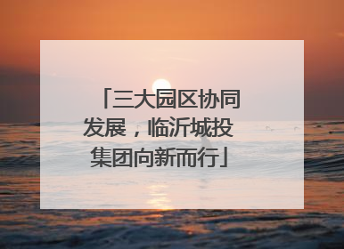 三大园区协同发展，临沂城投集团向新而行