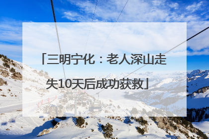 三明宁化：老人深山走失10天后成功获救