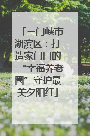 三门峡市湖滨区：打造家门口的“幸福养老圈”守护最美夕阳红